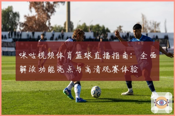 咪咕视频体育篮球直播指南：全面解读功能亮点与高清观赛体验