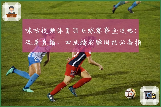 咪咕视频体育羽毛球赛事全攻略:观看直播、回放精彩瞬间的必备指南