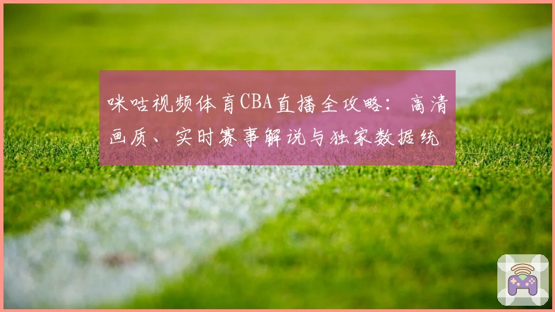咪咕视频体育CBA直播全攻略：高清画质、实时赛事解说与独家数据统计详解