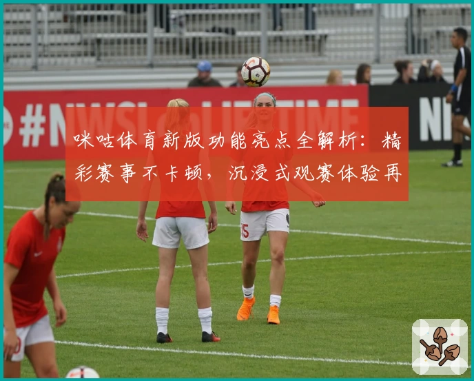 咪咕体育新版功能亮点全解析：精彩赛事不卡顿，沉浸式观赛体验再升级