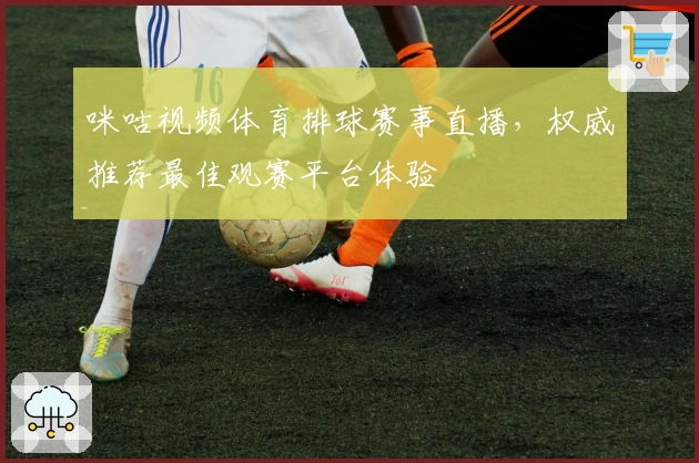 咪咕视频体育排球赛事直播，权威推荐最佳观赛平台体验