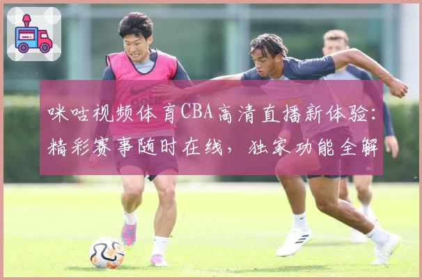 咪咕视频体育CBA高清直播新体验：精彩赛事随时在线，独家功能全解析