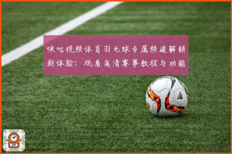 咪咕视频体育羽毛球专属频道解锁新体验:观看高清赛事教程与功能亮点解析