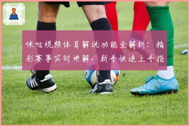 咪咕视频体育解说功能全解析：精彩赛事实时讲解，新手快速上手指南