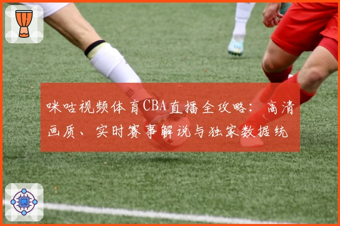 咪咕视频体育CBA直播全攻略：高清画质、实时赛事解说与独家数据统计详解