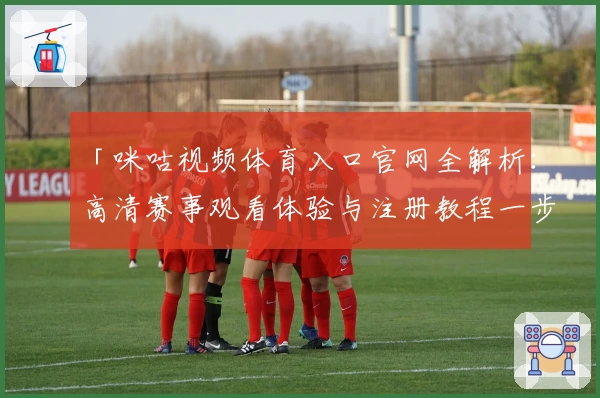 「咪咕视频体育入口官网全解析：高清赛事观看体验与注册教程一步到位」
