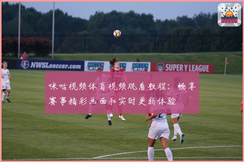 咪咕视频体育视频观看教程：畅享赛事精彩画面和实时更新体验
