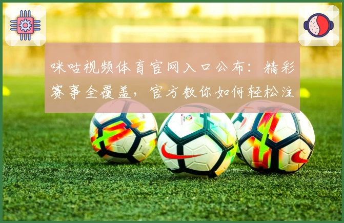 咪咕视频体育官网入口公布：精彩赛事全覆盖，官方教你如何轻松注册及观看
