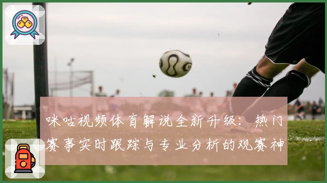 咪咕视频体育解说全新升级：热门赛事实时跟踪与专业分析的观赛神器