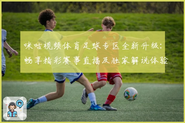 咪咕视频体育足球专区全新升级：畅享精彩赛事直播及独家解说体验