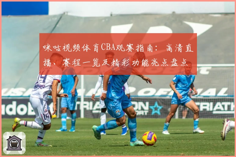 咪咕视频体育CBA观赛指南：高清直播、赛程一览及精彩功能亮点盘点